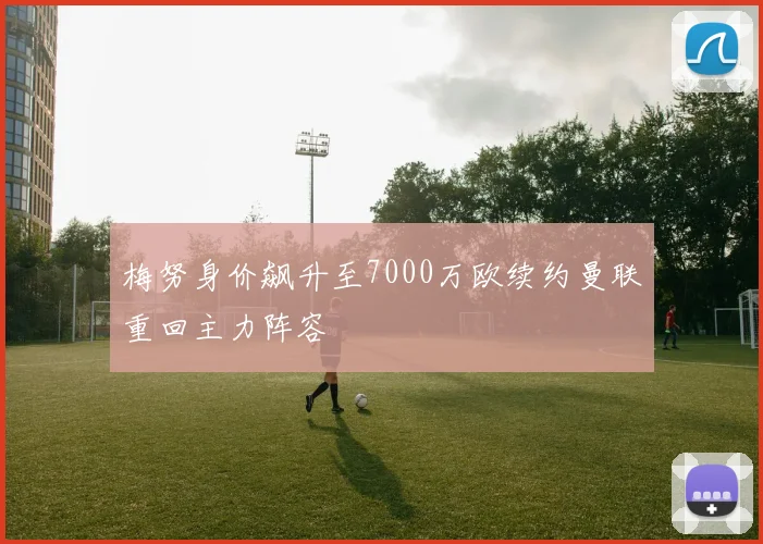 梅努身价飙升至7000万欧续约曼联重回主力阵容