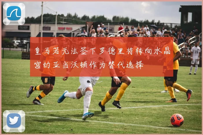 皇马若无法签下罗德里将转向水晶宫的亚当沃顿作为替代选择