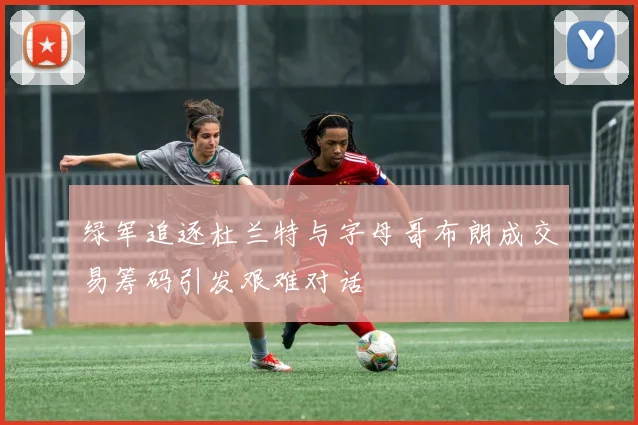 绿军追逐杜兰特与字母哥布朗成交易筹码引发艰难对话