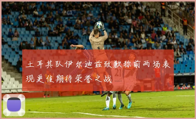 土耳其队伊尔迪兹致歉称前两场表现更佳期待荣誉之战