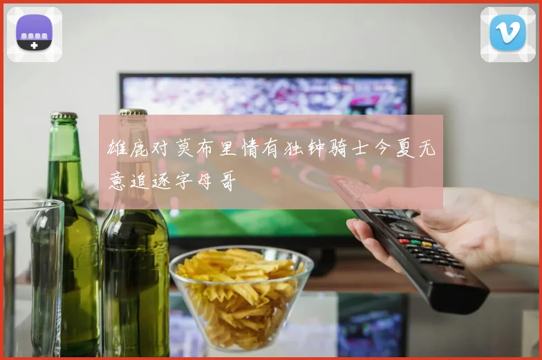 雄鹿对莫布里情有独钟骑士今夏无意追逐字母哥
