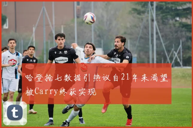 哈登抢七数据引热议自21年来渴望被Carry终获实现
