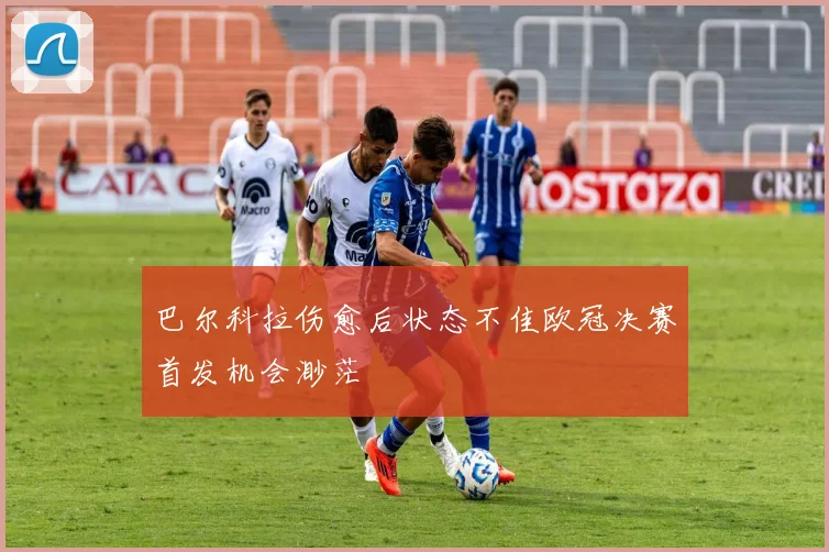 巴尔科拉伤愈后状态不佳欧冠决赛首发机会渺茫