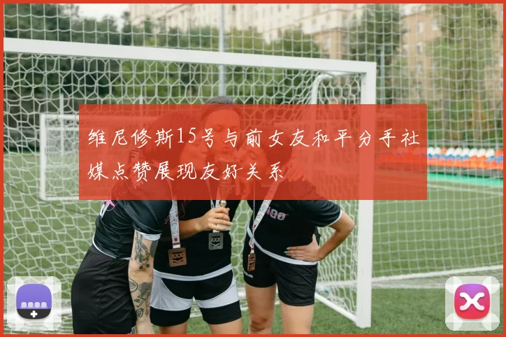 维尼修斯15号与前女友和平分手社媒点赞展现友好关系