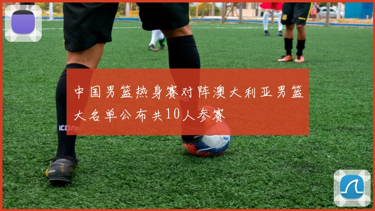 中国男篮热身赛对阵澳大利亚男篮大名单公布共10人参赛