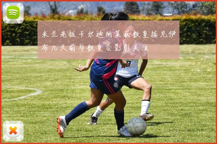 米兰老板卡尔迪纳莱获教皇接见伊布几天前与教皇合影引关注