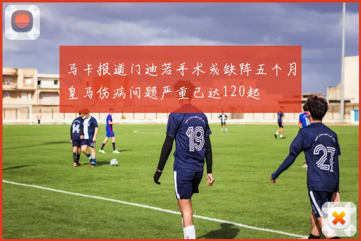 马卡报道门迪若手术或缺阵五个月皇马伤病问题严重已达120起