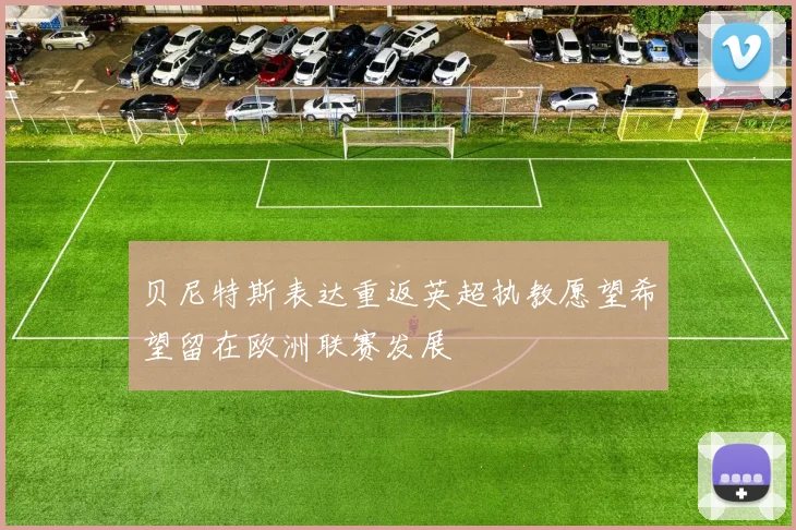 贝尼特斯表达重返英超执教愿望希望留在欧洲联赛发展