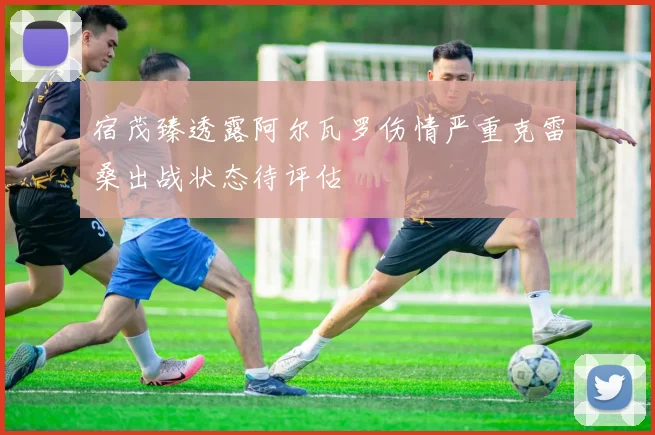 宿茂臻透露阿尔瓦罗伤情严重克雷桑出战状态待评估